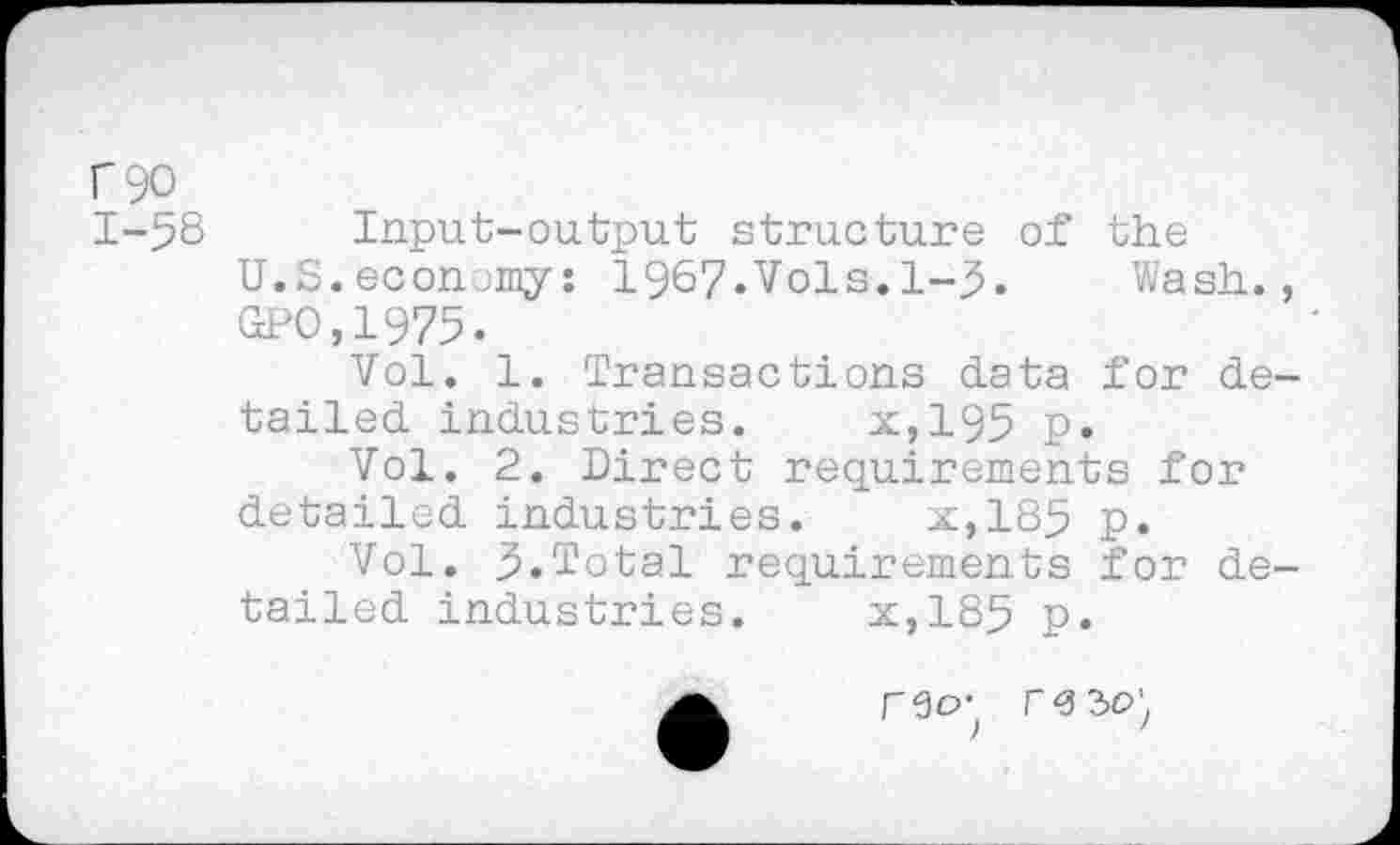 ﻿P 90
1-58 Input-output structure of the
U.S.economy: 1967.Vols.1-5.	Wash.,
GPO,1975.
Vol. 1. Transactions data for detailed industries. x,195 p.
Vol. 2. Direct requirements for detailed industries. x,185 p.
Vol. 5.Total requirements for detailed industries. x,185 p.
f<3 30',